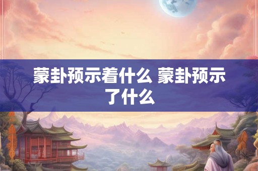 蒙卦预示着什么 蒙卦预示了什么 蒙卦预示着什么 蒙卦预示了什么