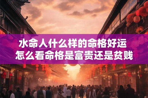 水命人什么样的命格好运 怎么看命格是富贵还是贫贱 水命人什么样的命格好运 怎么看命格是富贵还是贫贱