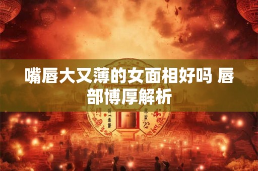 嘴唇大又薄的女面相好吗 唇部博厚解析