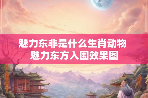 魅力东非是什么生肖动物 魅力东方入围效果图 魅力东非是什么生肖动物 魅力东方入围效果图