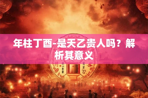 年柱丁酉-是天乙贵人吗？解析其意义