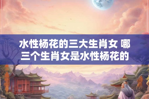 水性杨花的三大生肖女 哪三个生肖女是水性杨花的