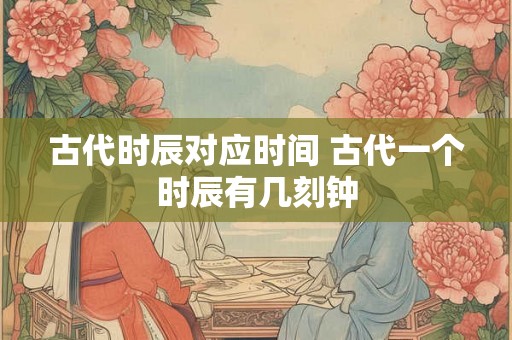 古代时辰对应时间 古代一个时辰有几刻钟