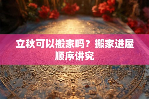 立秋可以搬家吗？搬家进屋顺序讲究