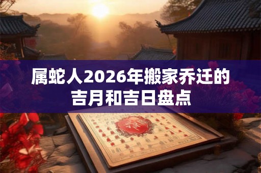 属蛇人2026年搬家乔迁的吉月和吉日盘点