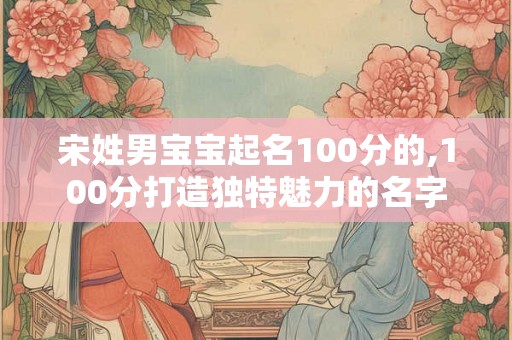 宋姓男宝宝起名100分的,100分打造独特魅力的名字