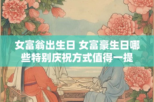 女富翁出生日 女富豪生日哪些特别庆祝方式值得一提