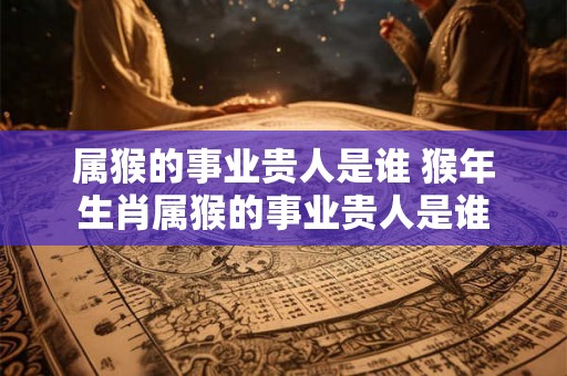 属猴的事业贵人是谁 猴年生肖属猴的事业贵人是谁