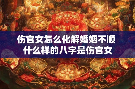 伤官女怎么化解婚姻不顺 什么样的八字是伤官女 伤官女怎么化解婚姻不顺 什么样的八字是伤官女