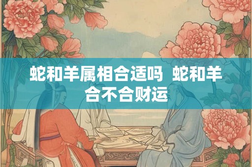 蛇和羊属相合适吗 蛇和羊合不合财运 蛇和羊属相合适吗 蛇和羊合不合财运