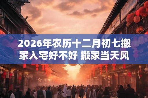 2026年农历十二月初七搬家入宅好不好 搬家当天风水流程