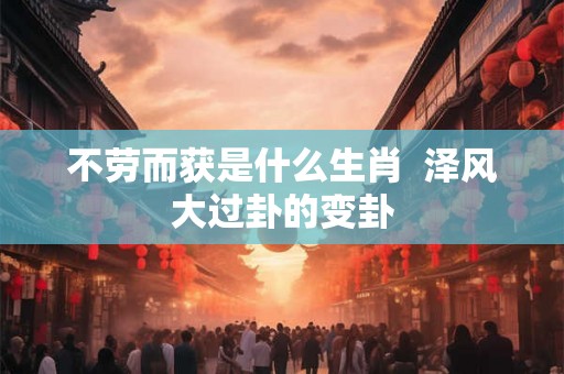 不劳而获是什么生肖 泽风大过卦的变卦 不劳而获是什么生肖 泽风大过卦的变卦