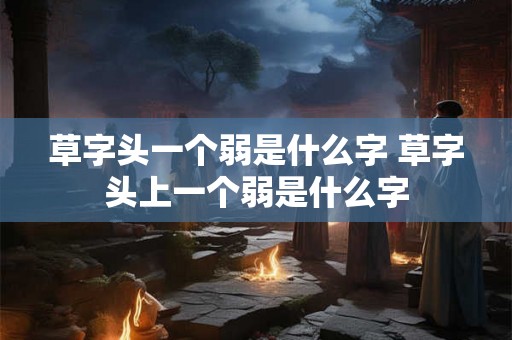 草字头一个弱是什么字 草字头上一个弱是什么字