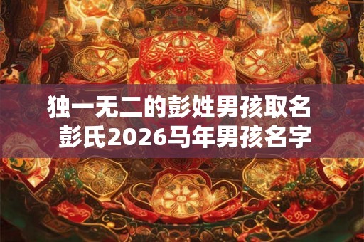 独一无二的彭姓男孩取名  彭氏2026马年男孩名字