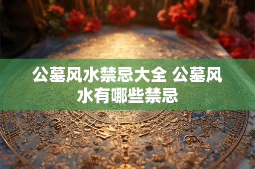 公墓风水禁忌大全 公墓风水有哪些禁忌