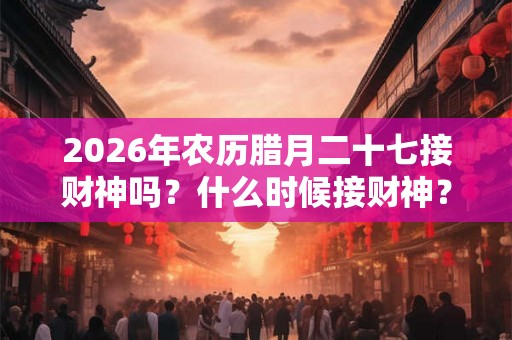 2026年农历腊月二十七接财神吗？什么时候接财神？