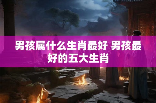男孩属什么生肖最好 男孩最好的五大生肖