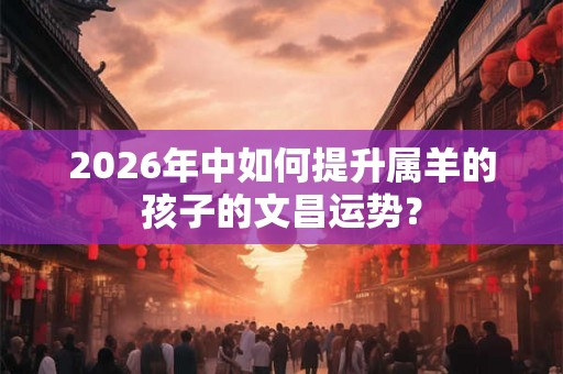 2026年中如何提升属羊的孩子的文昌运势？