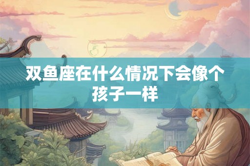 双鱼座在什么情况下会像个孩子一样