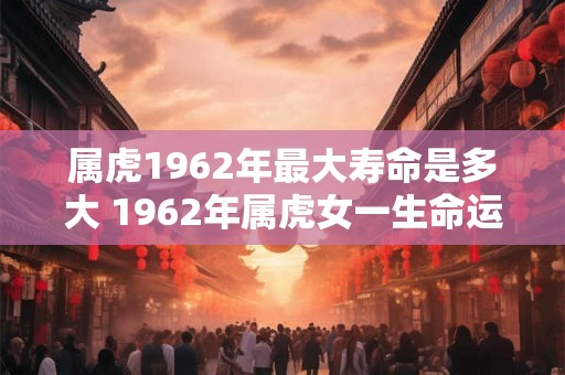 属虎1962年最大寿命是多大 1962年属虎女一生命运