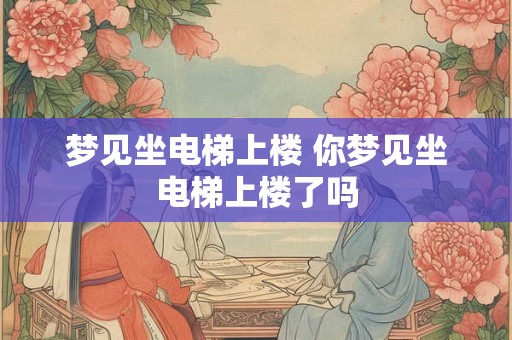 梦见坐电梯上楼 你梦见坐电梯上楼了吗