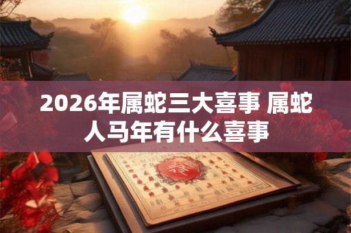 2026年属蛇三大喜事 属蛇人马年有什么喜事 2026年属蛇三大喜事 属蛇人马年有什么喜事