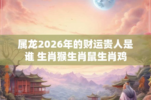 属龙2026年的财运贵人是谁 生肖猴生肖鼠生肖鸡