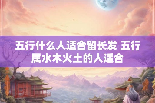 五行什么人适合留长发 五行属水木火土的人适合