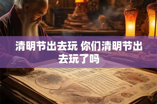 清明节出去玩 你们清明节出去玩了吗