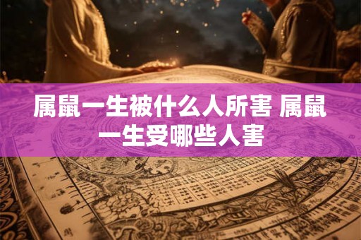 属鼠一生被什么人所害 属鼠一生受哪些人害