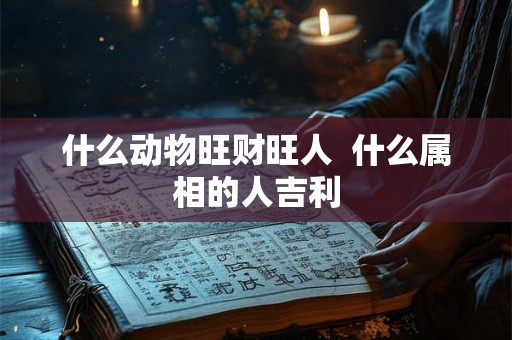 什么动物旺财旺人 什么属相的人吉利 什么动物旺财旺人 什么属相的人吉利