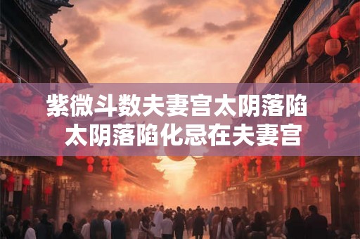 紫微斗数夫妻宫太阴落陷 太阴落陷化忌在夫妻宫 紫微斗数夫妻宫太阴落陷 太阴落陷化忌在夫妻宫