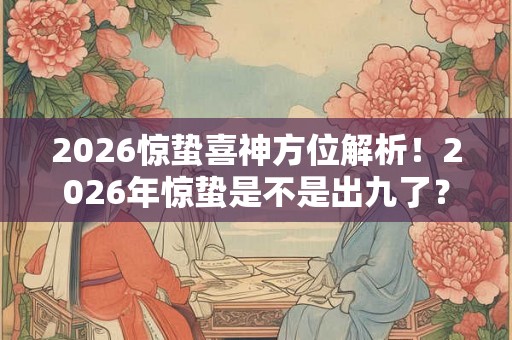 2026惊蛰喜神方位解析！2026年惊蛰是不是出九了？