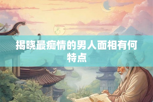 揭晓最痴情的男人面相有何特点 揭晓最痴情的男人面相有何特点