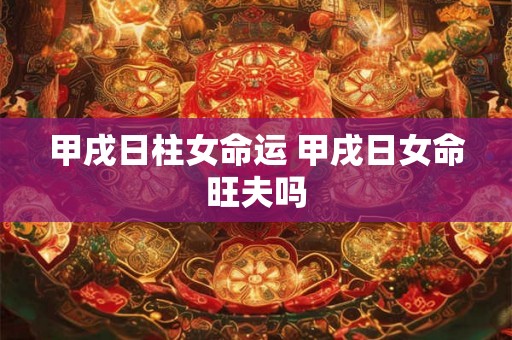 甲戌日柱女命运 甲戌日女命旺夫吗