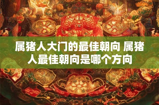 属猪人大门的最佳朝向 属猪人最佳朝向是哪个方向