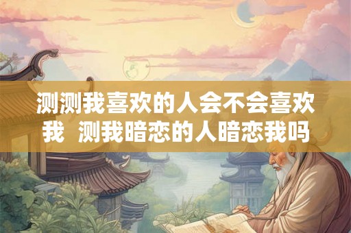 测测我喜欢的人会不会喜欢我  测我暗恋的人暗恋我吗