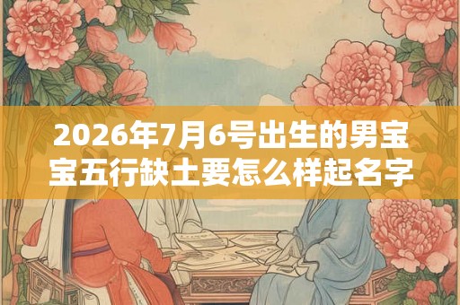 2026年7月6号出生的男宝宝五行缺土要怎么样起名字