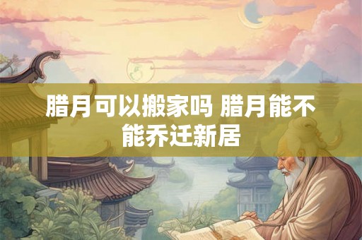 腊月可以搬家吗 腊月能不能乔迁新居