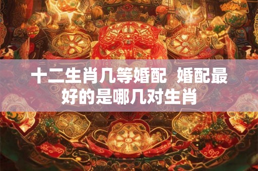 十二生肖几等婚配  婚配最好的是哪几对生肖