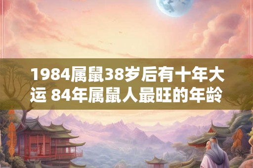 1984属鼠38岁后有十年大运 84年属鼠人最旺的年龄 1984属鼠38岁后有十年大运 84年属鼠人最旺的年龄