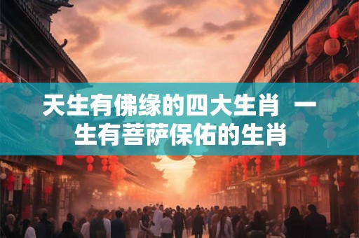 天生有佛缘的四大生肖  一生有菩萨保佑的生肖