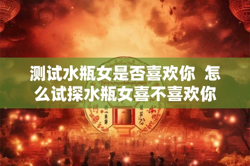 测试水瓶女是否喜欢你  怎么试探水瓶女喜不喜欢你