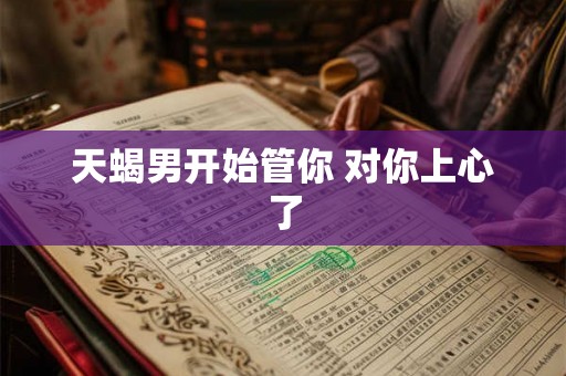 天蝎男开始管你 对你上心了