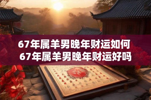 67年属羊男晚年财运如何 67年属羊男晚年财运好吗