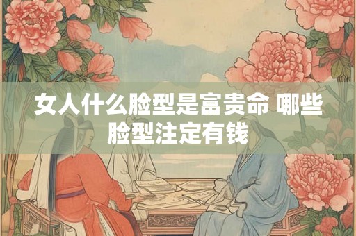 女人什么脸型是富贵命 哪些脸型注定有钱
