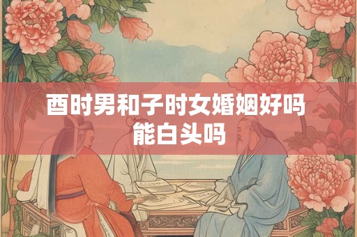 酉时男和子时女婚姻好吗 能白头吗