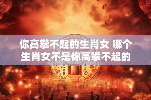 你高攀不起的生肖女 哪个生肖女不是你高攀不起的 你高攀不起的生肖女 哪个生肖女不是你高攀不起的