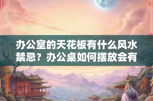 办公室的天花板有什么风水禁忌？办公桌如何摆放会有好风水？