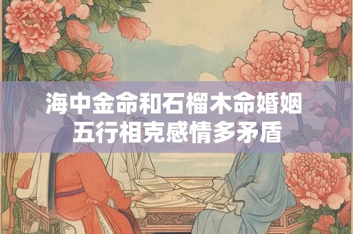 海中金命和石榴木命婚姻 五行相克感情多矛盾 海中金命和石榴木命婚姻 五行相克感情多矛盾